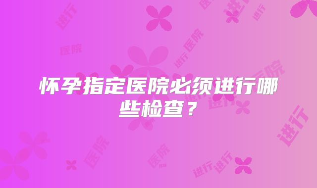怀孕指定医院必须进行哪些检查?