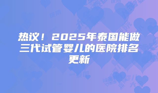 热议!2025年泰国能做三代试管婴儿的医院排名更新