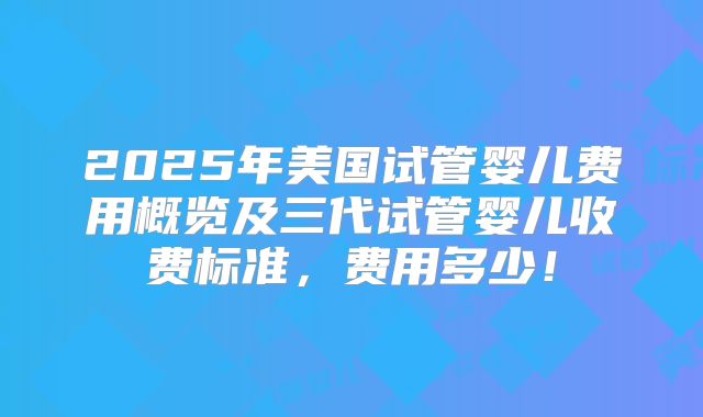 2025年美国试管婴儿费用概览及三代试管婴儿收费标准,费用多少!