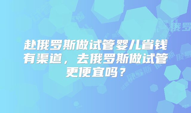 赴俄罗斯做试管婴儿省钱有渠道,去俄罗斯做试管更便宜吗?