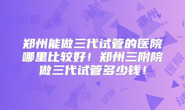 郑州能做三代试管的医院哪里比较好!郑州三附院做三代试管多少钱!