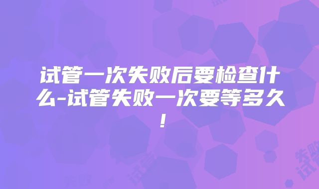 试管一次失败后要检查什么-试管失败一次要等多久!