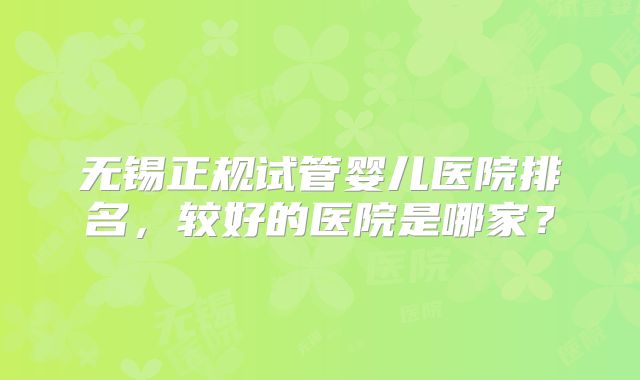 无锡正规试管婴儿医院排名,较好的医院是哪家?
