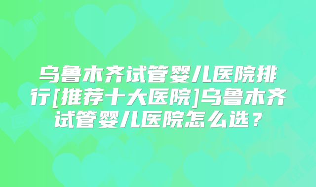 乌鲁木齐试管婴儿医院排行[推荐十大医院]乌鲁木齐试管婴儿医院怎么选？