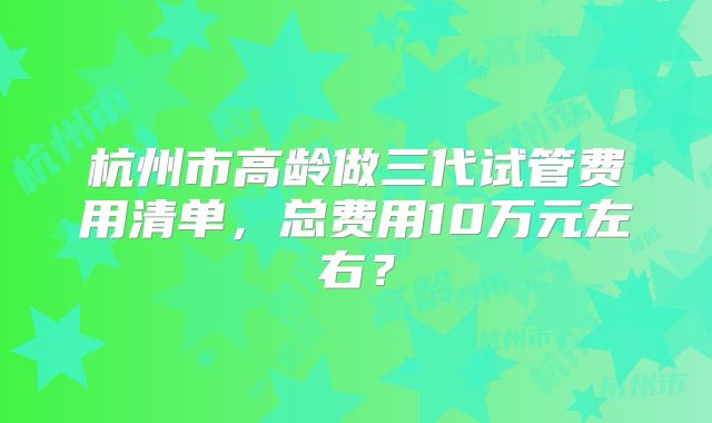 杭州市高龄做三代试管费用清单，总费用10万元左右？