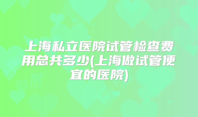 上海私立医院试管检查费用总共多少(上海做试管便宜的医院)