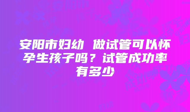 安阳市妇幼 做试管可以怀孕生孩子吗？试管成功率有多少