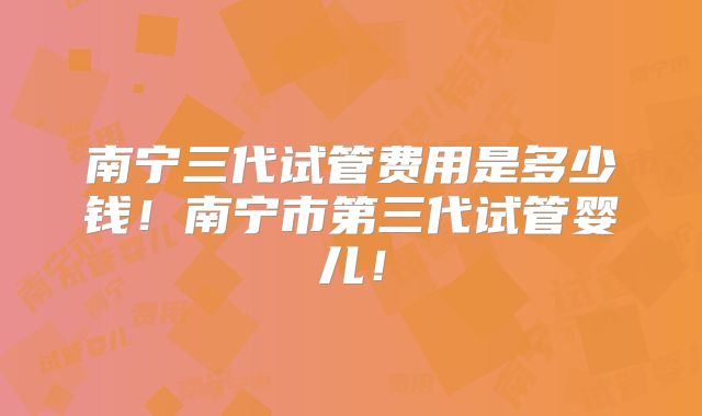 南宁三代试管费用是多少钱!南宁市第三代试管婴儿!