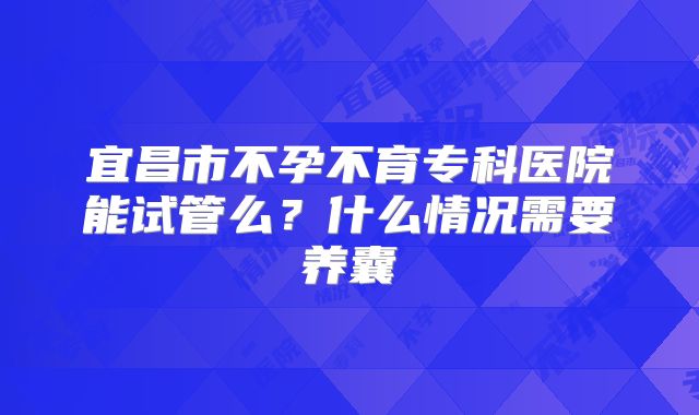 宜昌市不孕不育专科医院能试管么?什么情况需要养囊