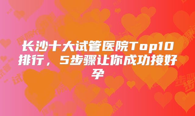 长沙十大试管医院Top10排行，5步骤让你成功接好孕