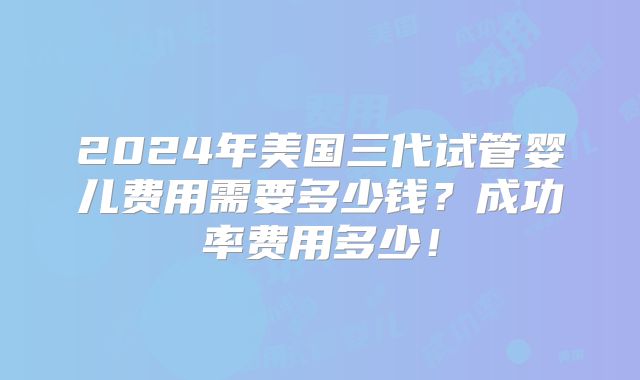 2024年美国三代试管婴儿费用需要多少钱？成功率费用多少！