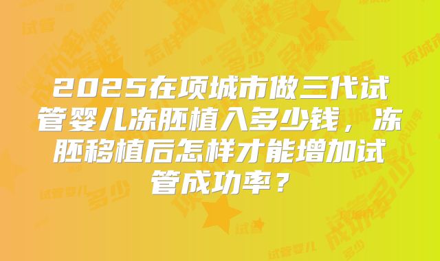 2025在项城市做三代试管婴儿冻胚植入多少钱，冻胚移植后怎样才能增加试管成功率？