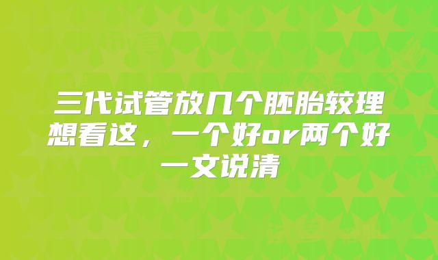 三代试管放几个胚胎较理想看这，一个好or两个好一文说清
