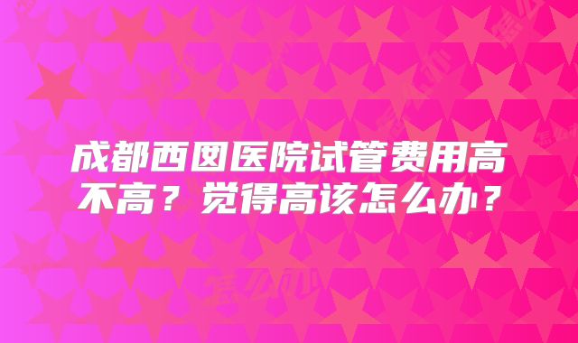 成都西囡医院试管费用高不高？觉得高该怎么办？