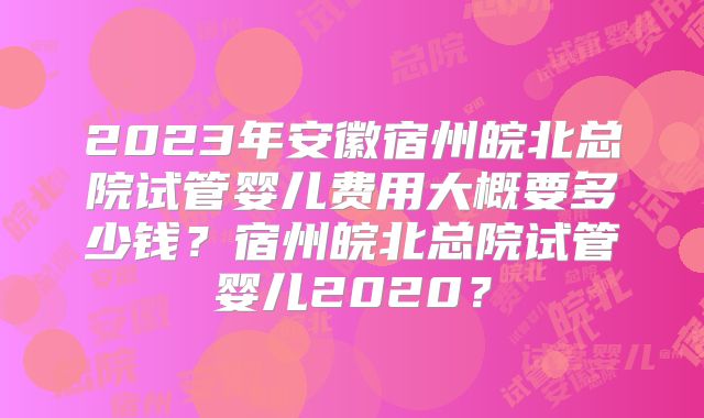 2023年安徽宿州皖北总院试管婴儿费用大概要多少钱？宿州皖北总院试管婴儿2020？