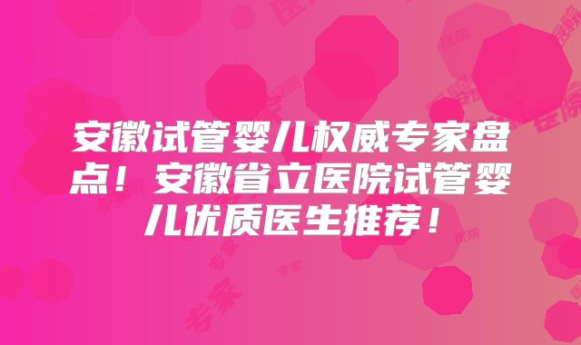 安徽试管婴儿权威专家盘点！安徽省立医院试管婴儿优质医生推荐！