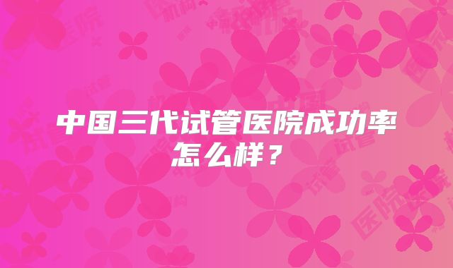 中国三代试管医院成功率怎么样？