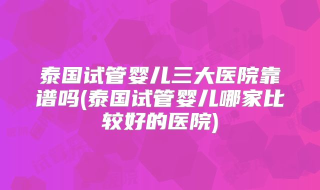 泰国试管婴儿三大医院靠谱吗(泰国试管婴儿哪家比较好的医院)