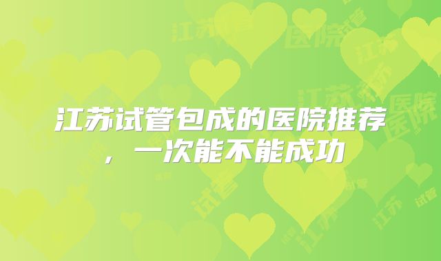 江苏试管包成的医院推荐，一次能不能成功