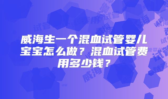 威海生一个混血试管婴儿宝宝怎么做？混血试管费用多少钱？
