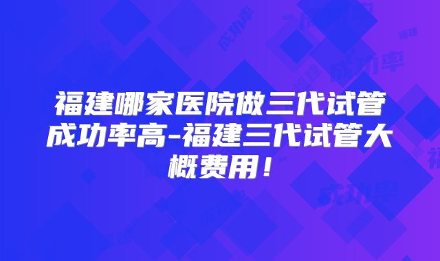 福建哪家医院做三代试管成功率高-福建三代试管大概费用!