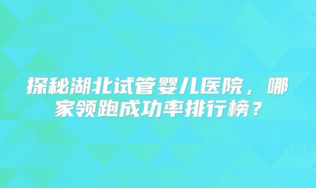 探秘湖北试管婴儿医院,哪家领跑成功率排行榜?