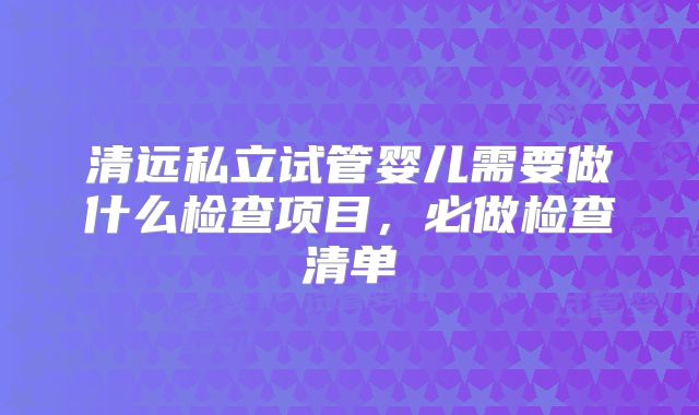 清远私立试管婴儿需要做什么检查项目，必做检查清单