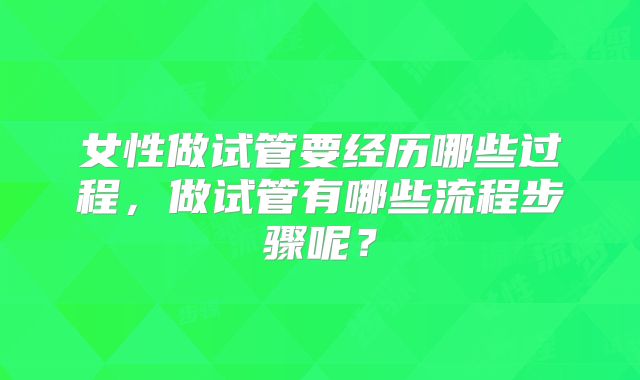 女性做试管要经历哪些过程，做试管有哪些流程步骤呢？
