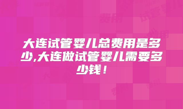 大连试管婴儿总费用是多少,大连做试管婴儿需要多少钱!