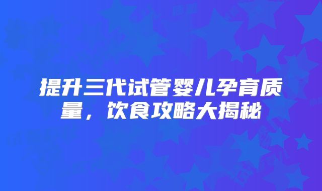 提升三代试管婴儿孕育质量，饮食攻略大揭秘