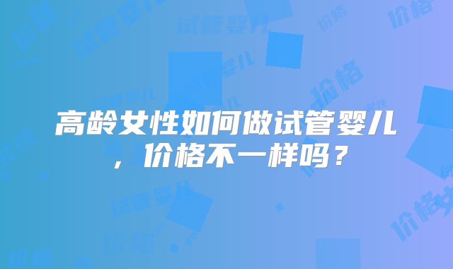 高龄女性如何做试管婴儿，价格不一样吗？