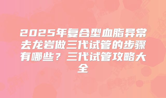 2025年复合型血脂异常去龙岩做三代试管的步骤有哪些?三代试管攻略大全