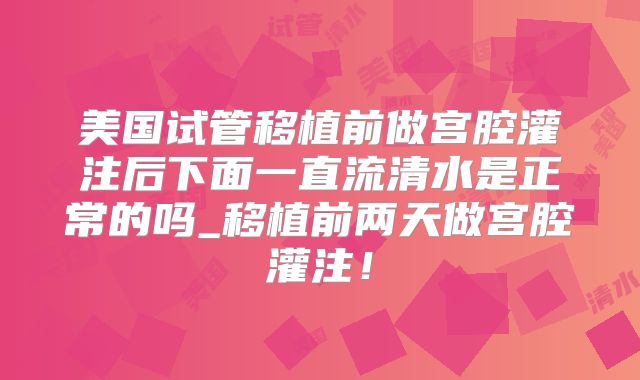美国试管移植前做宫腔灌注后下面一直流清水是正常的吗_移植前两天做宫腔灌注!