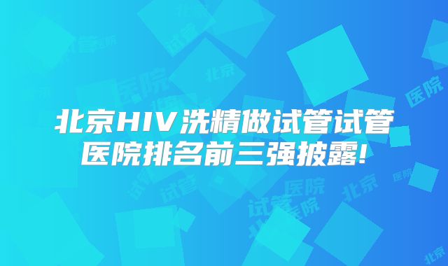 北京HIV洗精做试管试管医院排名前三强披露!