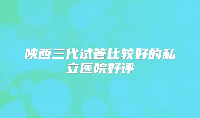 陕西三代试管比较好的私立医院好评
