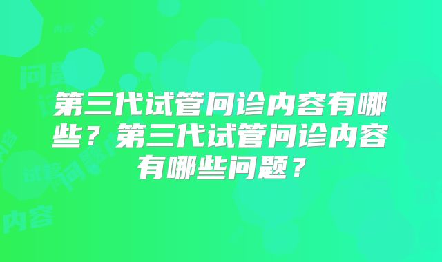 第三代试管问诊内容有哪些？第三代试管问诊内容有哪些问题？