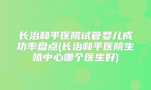 长治和平医院试管婴儿成功率盘点(长治和平医院生殖中心哪个医生好)