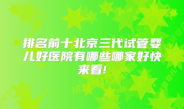 排名前十北京三代试管婴儿好医院有哪些哪家好快来看!