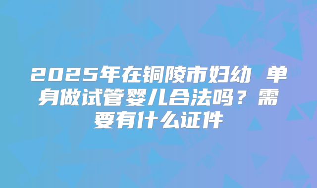 2025年在铜陵市妇幼 单身做试管婴儿合法吗?需要有什么证件