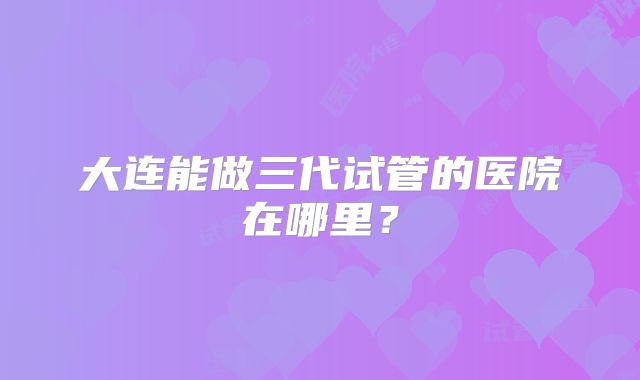 大连能做三代试管的医院在哪里？