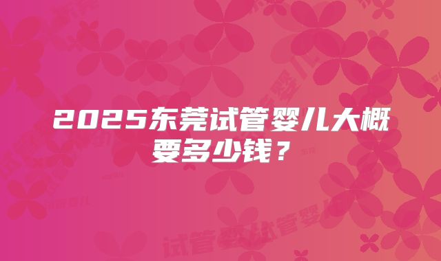 2025东莞试管婴儿大概要多少钱？