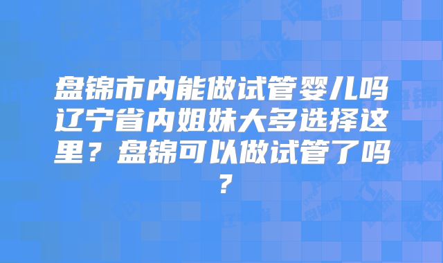 盘锦市内能做试管婴儿吗辽宁省内姐妹大多选择这里？盘锦可以做试管了吗？