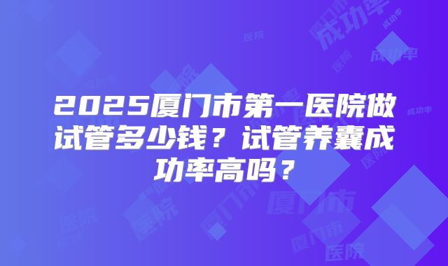 2025厦门市第一医院做试管多少钱？试管养囊成功率高吗？