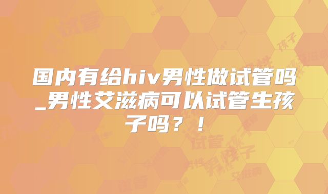 国内有给hiv男性做试管吗_男性艾滋病可以试管生孩子吗?!