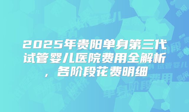 2025年贵阳单身第三代试管婴儿医院费用全解析，各阶段花费明细