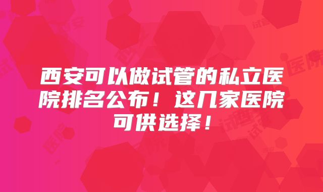 西安可以做试管的私立医院排名公布!这几家医院可供选择!