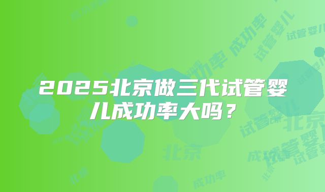 2025北京做三代试管婴儿成功率大吗?