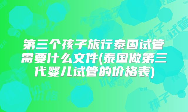 第三个孩子旅行泰国试管需要什么文件(泰国做第三代婴儿试管的价格表)