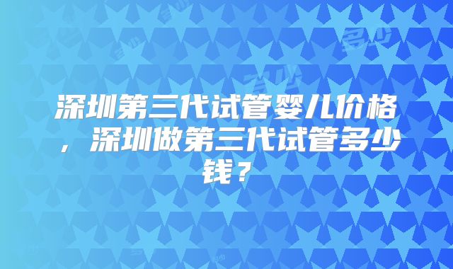 深圳第三代试管婴儿价格，深圳做第三代试管多少钱？