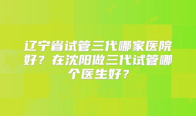 辽宁省试管三代哪家医院好？在沈阳做三代试管哪个医生好？